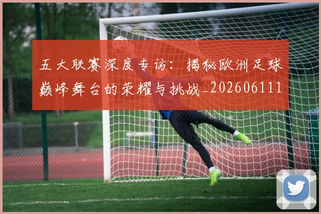 五大联赛深度专访：揭秘欧洲足球巅峰舞台的荣耀与挑战_20260611141735