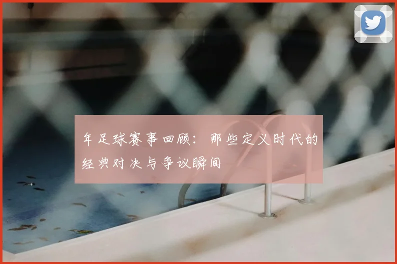 年足球赛事回顾:那些定义时代的经典对决与争议瞬间