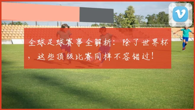 全球足球赛事全解析：除了世界杯，这些顶级比赛同样不容错过！
