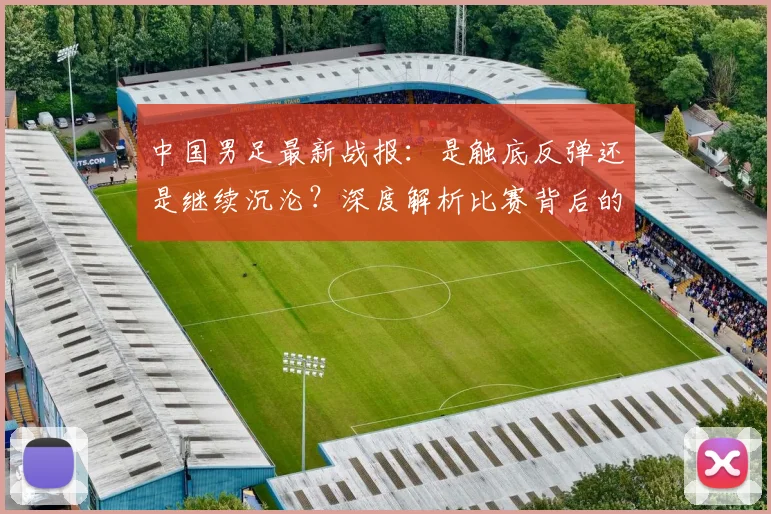 中国男足最新战报:是触底反弹还是继续沉沦?深度解析比赛背后的战略困局_20260610190258