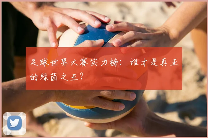 足球世界大赛实力榜：谁才是真正的绿茵之王？