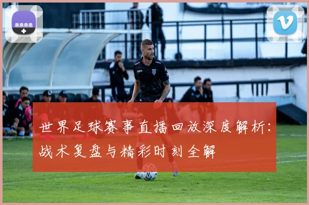 世界足球赛事直播回放深度解析：战术复盘与精彩时刻全解