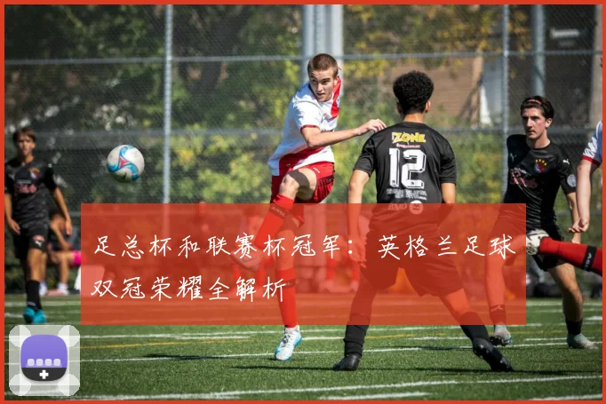 足总杯和联赛杯冠军：英格兰足球双冠荣耀全解析