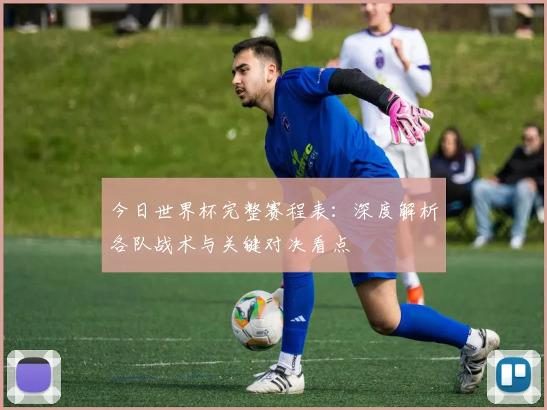今日世界杯完整赛程表:深度解析各队战术与关键对决看点
